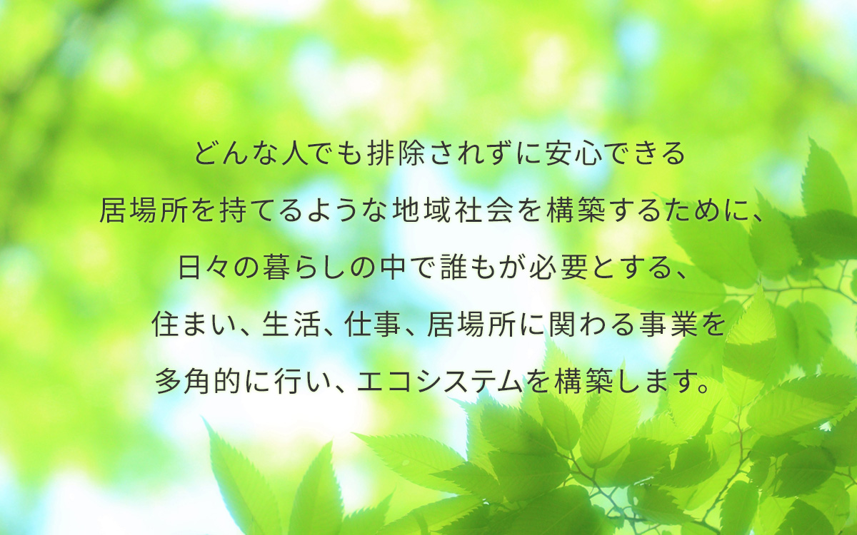 どんな人でも排除されずに安心できる居場所を持てるような地域社会を構築するために、日々の暮らしの中で誰もが必要とする、住まい、生活、仕事、居場所に関わる事業を多角的に行い、エコシステムを構築します。